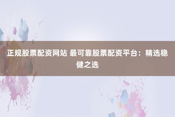 正规股票配资网站 最可靠股票配资平台：精选稳健之选