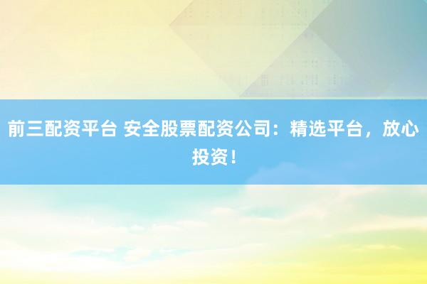 前三配资平台 安全股票配资公司：精选平台，放心投资！