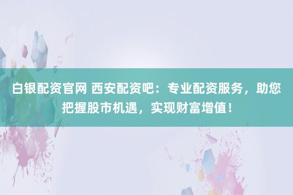 白银配资官网 西安配资吧：专业配资服务，助您把握股市机遇，实现财富增值！