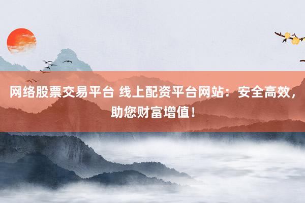 网络股票交易平台 线上配资平台网站：安全高效，助您财富增值！
