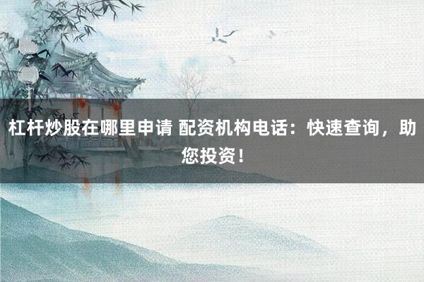 杠杆炒股在哪里申请 配资机构电话：快速查询，助您投资！