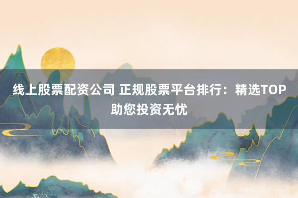 线上股票配资公司 正规股票平台排行：精选TOP助您投资无忧