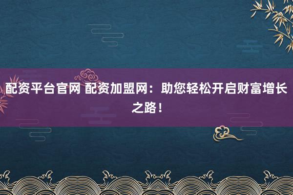 配资平台官网 配资加盟网：助您轻松开启财富增长之路！