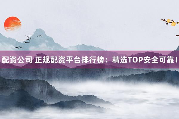 配资公司 正规配资平台排行榜：精选TOP安全可靠！