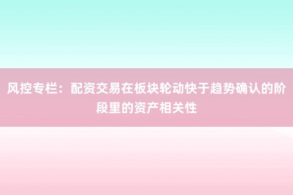 风控专栏：配资交易在板块轮动快于趋势确认的阶段里的资产相关性