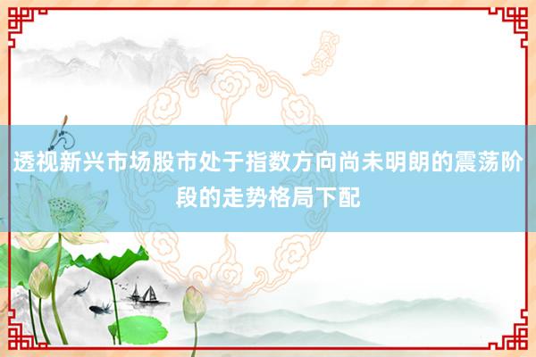 透视新兴市场股市处于指数方向尚未明朗的震荡阶段的走势格局下配